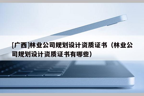 [廣西]林業公司規劃設計資質證書（林業公司規劃設計資質證書有哪些）
