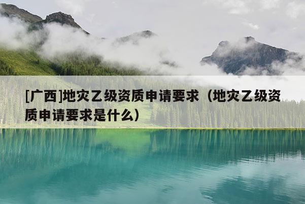 [廣西]地災乙級資質申請要求（地災乙級資質申請要求是什么）