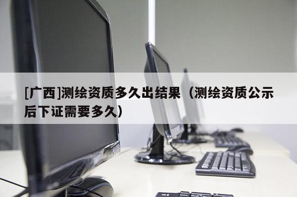 [廣西]測繪資質多久出結果（測繪資質公示后下證需要多久）
