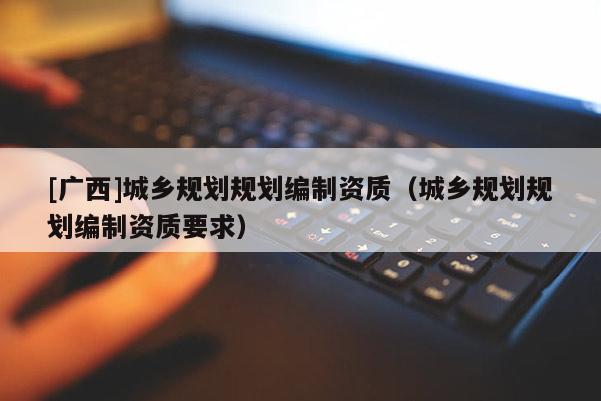 [廣西]城鄉(xiāng)規(guī)劃規(guī)劃編制資質(zhì)（城鄉(xiāng)規(guī)劃規(guī)劃編制資質(zhì)要求）