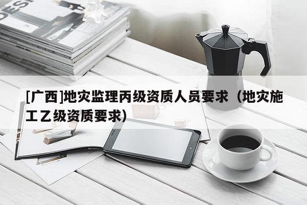 [廣西]地災監理丙級資質人員要求（地災施工乙級資質要求）
