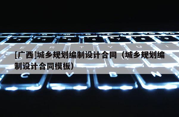 [廣西]城鄉(xiāng)規(guī)劃編制設(shè)計合同（城鄉(xiāng)規(guī)劃編制設(shè)計合同模板）