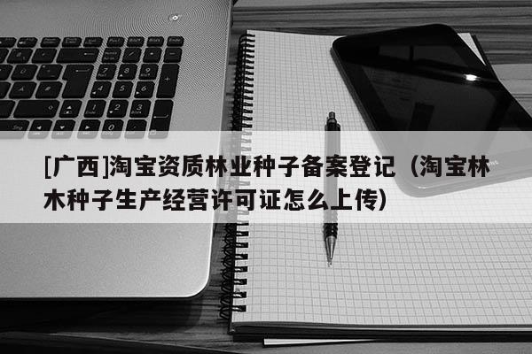 [廣西]淘寶資質林業種子備案登記（淘寶林木種子生產經營許可證怎么上傳）
