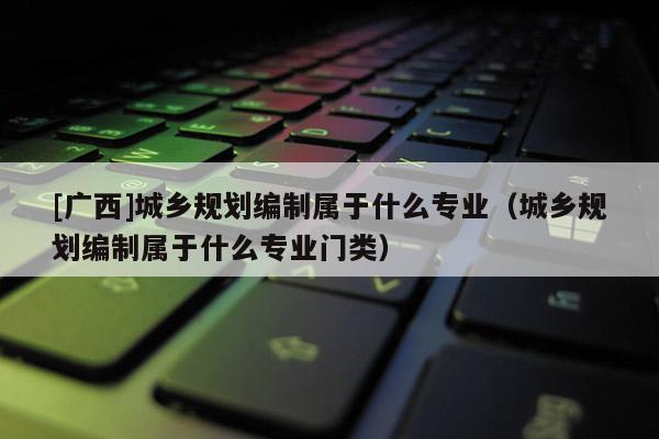 [廣西]城鄉規劃編制屬于什么專業（城鄉規劃編制屬于什么專業門類）
