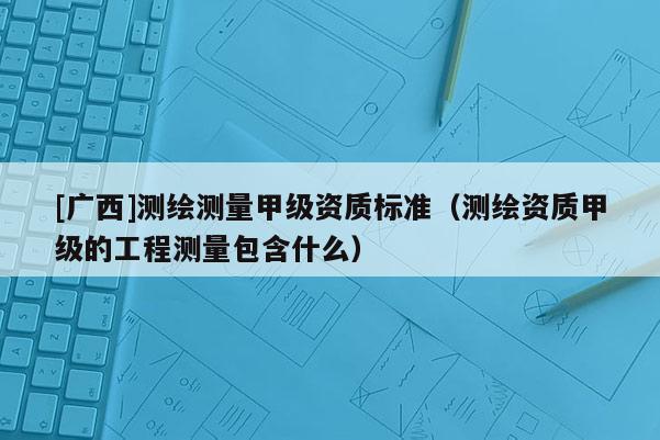 [廣西]測繪測量甲級資質標準（測繪資質甲級的工程測量包含什么）