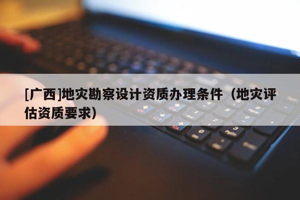 [廣西]地災勘察設計資質辦理條件（地災評估資質要求）