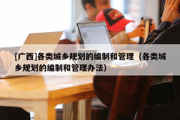 [廣西]各類城鄉規劃的編制和管理（各類城鄉規劃的編制和管理辦法）