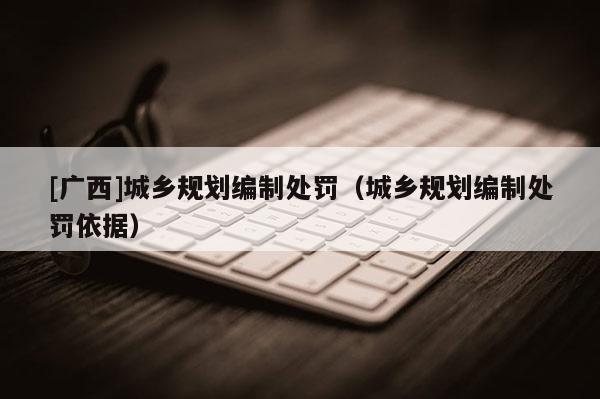 [廣西]城鄉規劃編制處罰（城鄉規劃編制處罰依據）