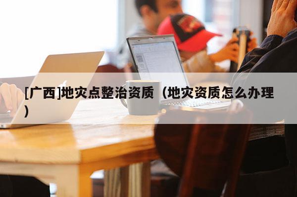 [廣西]地災點整治資質（地災資質怎么辦理）