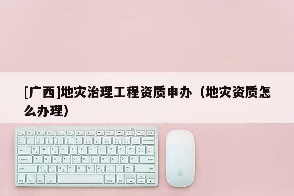 [廣西]地災治理工程資質申辦（地災資質怎么辦理）
