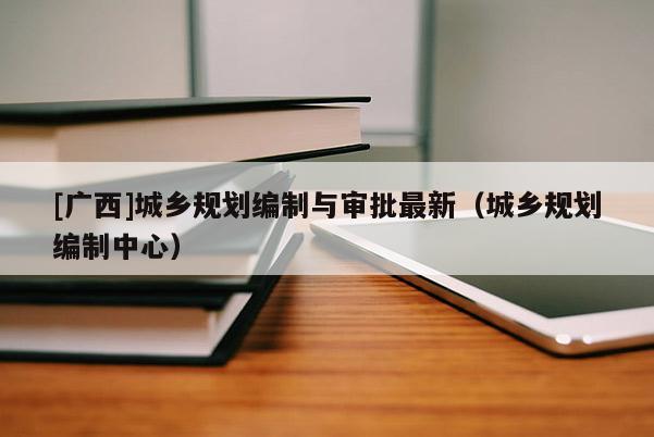 [廣西]城鄉規劃編制與審批最新（城鄉規劃編制中心）