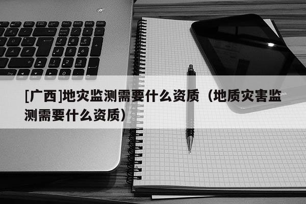 [廣西]地災監測需要什么資質（地質災害監測需要什么資質）