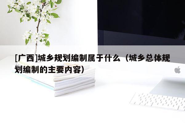 [廣西]城鄉規劃編制屬于什么（城鄉總體規劃編制的主要內容）