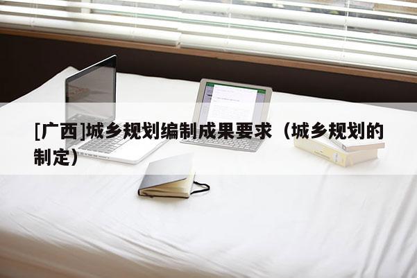 [廣西]城鄉規劃編制成果要求（城鄉規劃的制定）