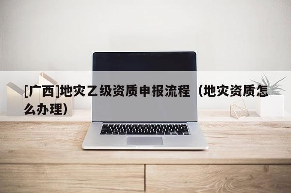 [廣西]地災乙級資質申報流程（地災資質怎么辦理）
