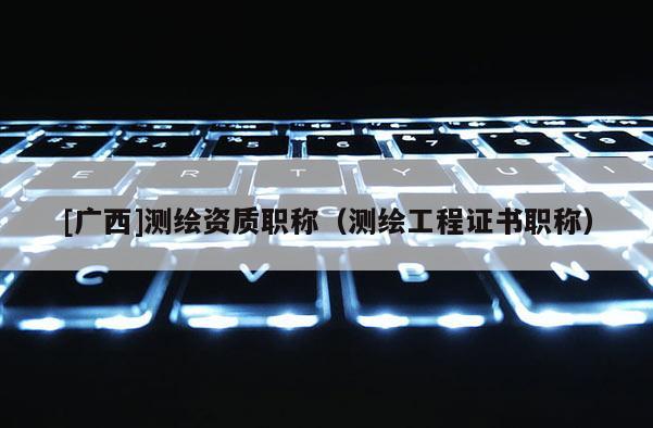 [廣西]測繪資質職稱（測繪工程證書職稱）