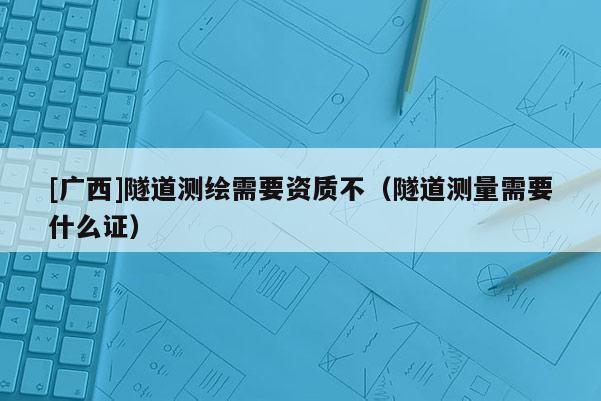 [廣西]隧道測繪需要資質不（隧道測量需要什么證）