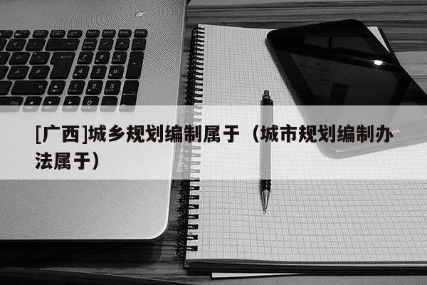 [廣西]城鄉規劃編制屬于（城市規劃編制辦法屬于）