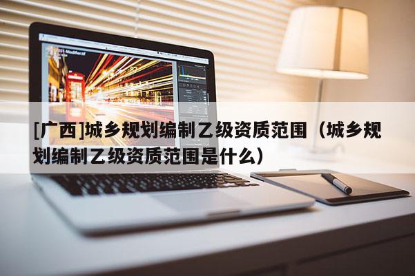 [廣西]城鄉(xiāng)規(guī)劃編制乙級(jí)資質(zhì)范圍（城鄉(xiāng)規(guī)劃編制乙級(jí)資質(zhì)范圍是什么）