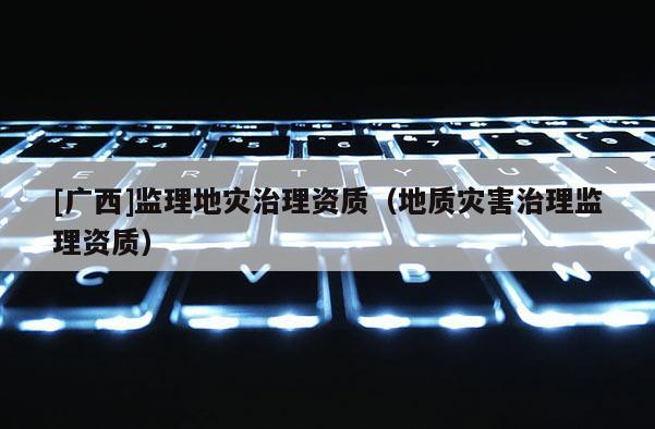 [廣西]監理地災治理資質（地質災害治理監理資質）