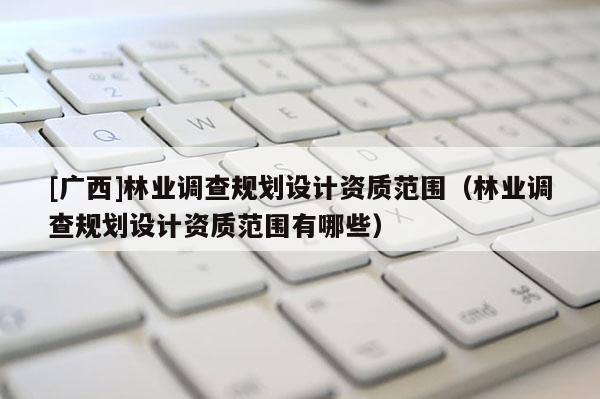 [廣西]林業(yè)調(diào)查規(guī)劃設(shè)計(jì)資質(zhì)范圍（林業(yè)調(diào)查規(guī)劃設(shè)計(jì)資質(zhì)范圍有哪些）