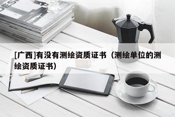 [廣西]有沒有測繪資質(zhì)證書（測繪單位的測繪資質(zhì)證書）