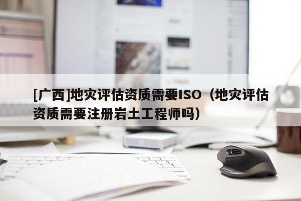 [廣西]地災評估資質需要ISO（地災評估資質需要注冊巖土工程師嗎）