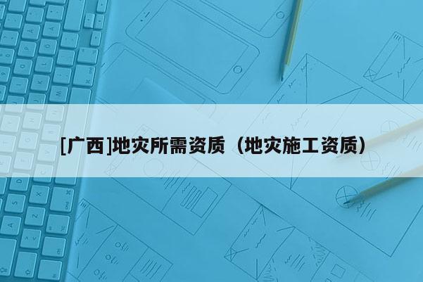 [廣西]地災(zāi)所需資質(zhì)（地災(zāi)施工資質(zhì)）