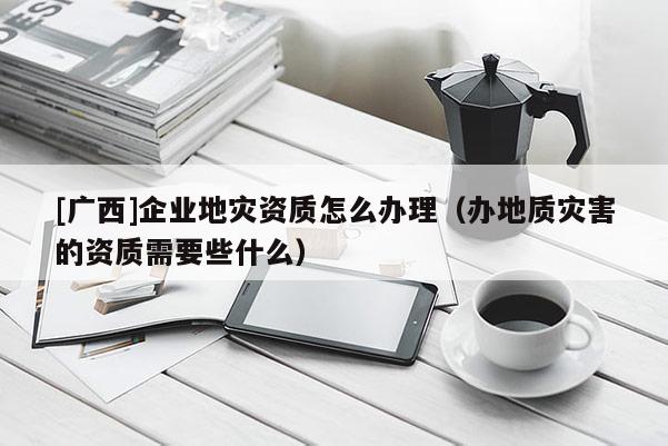 [廣西]企業(yè)地災(zāi)資質(zhì)怎么辦理（辦地質(zhì)災(zāi)害的資質(zhì)需要些什么）