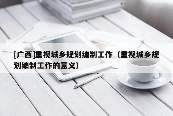 [廣西]重視城鄉(xiāng)規(guī)劃編制工作（重視城鄉(xiāng)規(guī)劃編制工作的意義）