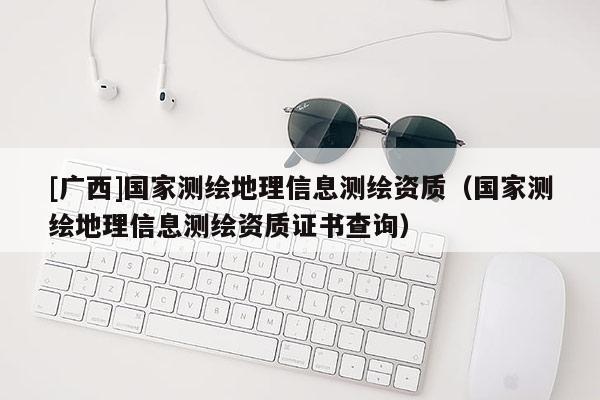 [廣西]國家測繪地理信息測繪資質（國家測繪地理信息測繪資質證書查詢）
