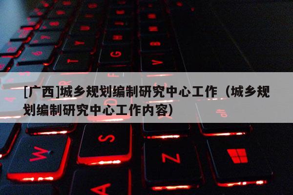 [廣西]城鄉規劃編制研究中心工作（城鄉規劃編制研究中心工作內容）
