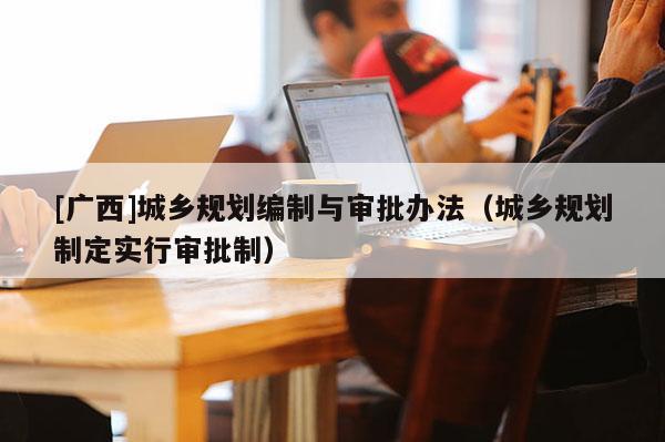 [廣西]城鄉(xiāng)規(guī)劃編制與審批辦法（城鄉(xiāng)規(guī)劃制定實(shí)行審批制）
