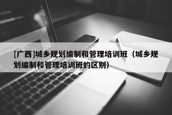 [廣西]城鄉規劃編制和管理培訓班（城鄉規劃編制和管理培訓班的區別）