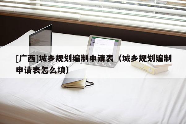 [廣西]城鄉規劃編制申請表（城鄉規劃編制申請表怎么填）