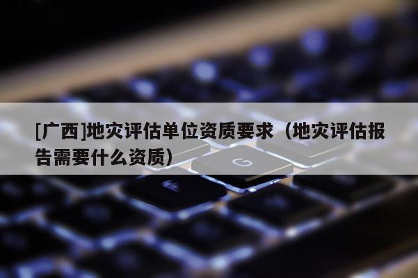[廣西]地災評估單位資質要求（地災評估報告需要什么資質）