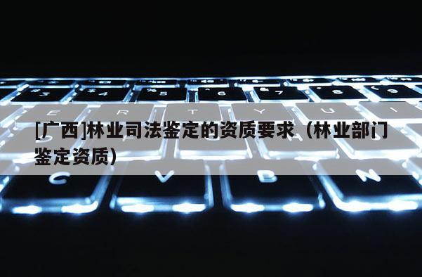 [廣西]林業司法鑒定的資質要求（林業部門鑒定資質）
