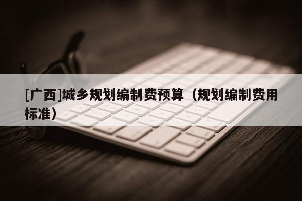[廣西]城鄉規劃編制費預算（規劃編制費用標準）