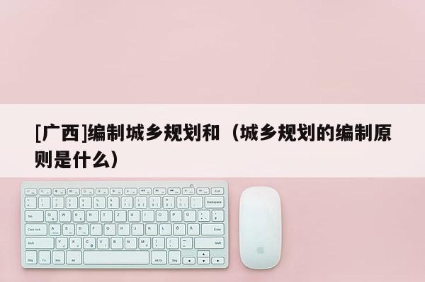 [廣西]編制城鄉規劃和（城鄉規劃的編制原則是什么）