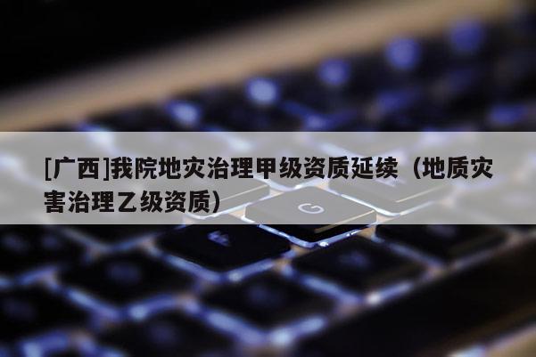 [廣西]我院地災治理甲級資質延續（地質災害治理乙級資質）
