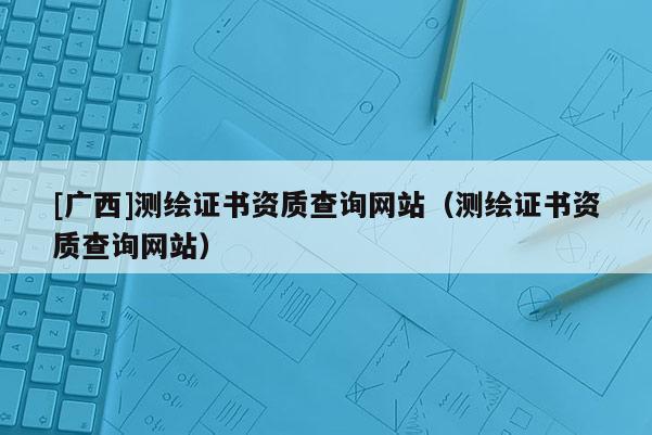 [廣西]測繪證書資質(zhì)查詢網(wǎng)站（測繪證書資質(zhì)查詢網(wǎng)站）