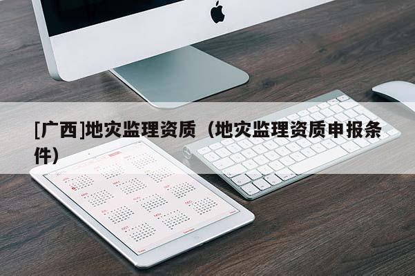 [廣西]地災監(jiān)理資質（地災監(jiān)理資質申報條件）