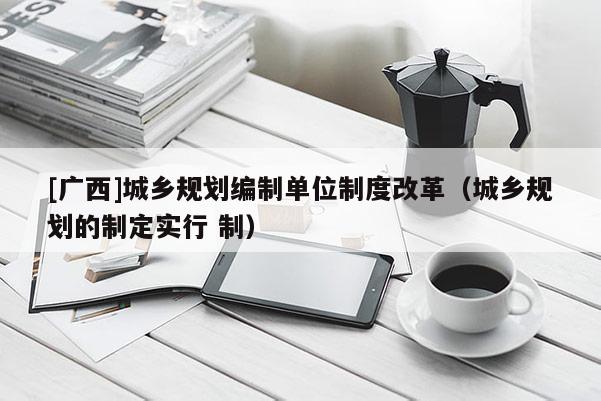 [廣西]城鄉(xiāng)規(guī)劃編制單位制度改革（城鄉(xiāng)規(guī)劃的制定實行 制）