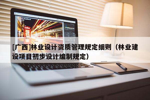[廣西]林業設計資質管理規定細則（林業建設項目初步設計編制規定）