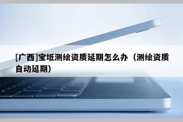 [廣西]寶坻測繪資質延期怎么辦（測繪資質自動延期）