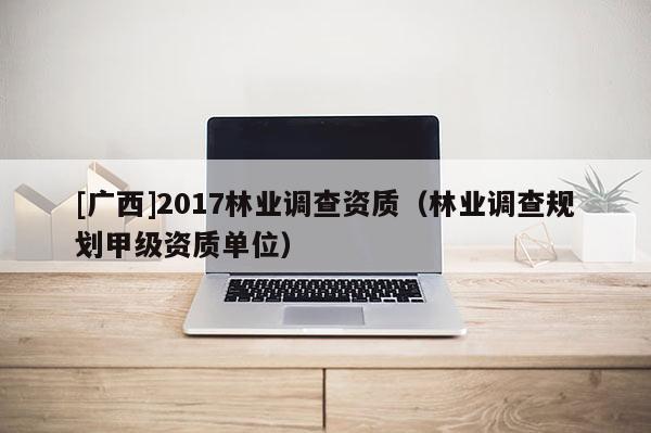 [廣西]2017林業調查資質（林業調查規劃甲級資質單位）