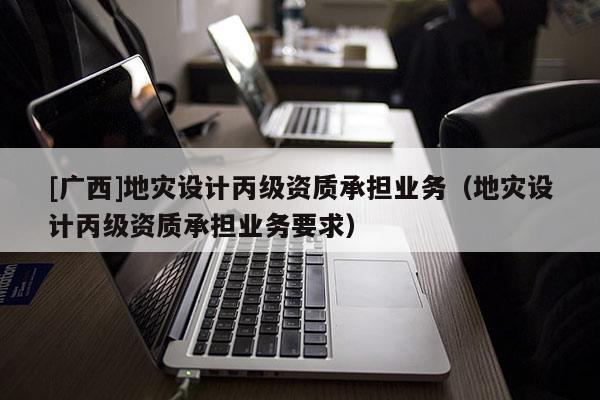 [廣西]地災設計丙級資質承擔業務（地災設計丙級資質承擔業務要求）