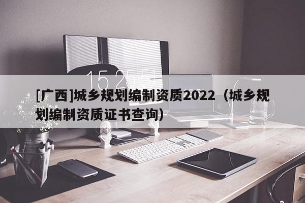 [廣西]城鄉規劃編制資質2022（城鄉規劃編制資質證書查詢）
