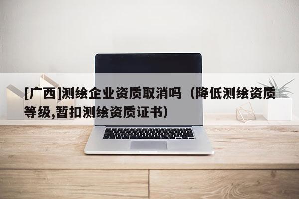 [廣西]測繪企業資質取消嗎（降低測繪資質等級,暫扣測繪資質證書）