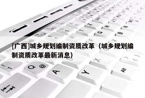 [廣西]城鄉規劃編制資質改革（城鄉規劃編制資質改革最新消息）